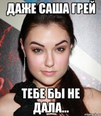 даже саша грей тебе бы не дала...