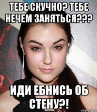 тебе скучно? тебе нечем заняться??? иди ебнись об стену?!