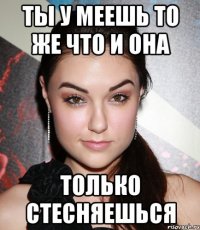 ты у меешь то же что и она только стесняешься