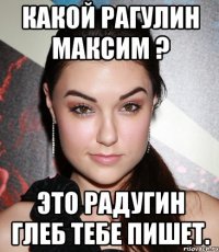 Какой Рагулин Максим ? Это Радугин Глеб тебе пишет.