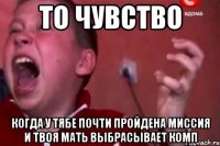 то чувство когда у тябе почти пройдена миссия и твоя мать выбрасЫвает комп