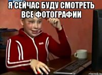 Я СЕЙЧАС БУДУ СМОТРЕТЬ ВСЕ ФОТОГРАФИИ 