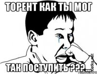 Торент как ты мог Так поступить ???...