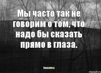 Мы часто так не говорим о том, что надо бы сказать прямо в глаза.