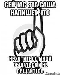 Сейчас эта Саша напишет,что НЕ хотите со мной общаться и не общайтесь