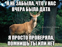 я не забыла, что у нас вчера была дата я просто проверяла, помнишь ты или нет