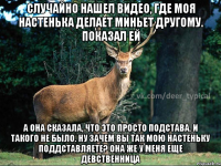 СЛУЧАЙНО НАШЕЛ ВИДЕО, ГДЕ МОЯ НАСТЕНЬКА ДЕЛАЕТ МИНЬЕТ ДРУГОМУ. ПОКАЗАЛ ЕЙ А ОНА СКАЗАЛА, ЧТО ЭТО ПРОСТО ПОДСТАВА. И ТАКОГО НЕ БЫЛО. НУ ЗАЧЕМ ВЫ ТАК МОЮ НАСТЕНЬКУ ПОДДСТАВЛЯЕТЕ? оНА ЖЕ У МЕНЯ ЕЩЕ ДЕВСТВЕННИЦА