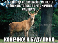 Ты никогда не слушаешь меня, ты слышишь только то, что хочешь слышать. Конечно! Я буду пиво