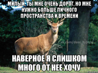 милый, ты мне очень дорог, но мне нужно больше личного пространства и времени наверное я слишком много от нее хочу