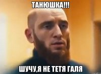 ТАНЮШКА!!! шучу,я не тетя Галя