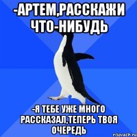 -Артем,расскажи что-нибудь -Я тебе уже много рассказал,теперь твоя очередь