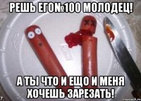 решь его№100 молодец! а ты что и ещо и меня хочешь зарезать!