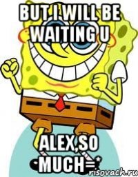 But I will be waiting U Alex,so much=*