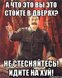 А что это вы это стоите в дверях? не стесняйтесь! идите на хуй!