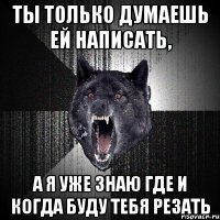 Ты только думаешь ей написать, а я уже знаю где и когда буду тебя резать