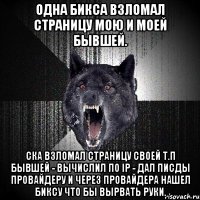 одна бикса взломал страницу мою и моей бывшей. СКА ВЗЛОМАЛ СТРАНИЦУ СВОЕЙ Т.П БЫВШЕЙ - ВЫЧИСЛИЛ ПО IP - ДАЛ ПИСДЫ ПРОВАЙДЕРУ И ЧЕРЕЗ ПРОВАЙДЕРА НАШЕЛ БИКСУ ЧТО БЫ ВЫРВАТЬ РУКИ.