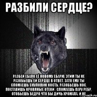 РАЗБИЛИ СЕРДЦЕ? РАЗБЕЙ ЕБАЛО ЕЁ НОВОМУ ЕБАРЮ. ЭТИМ ТЫ НЕ РАЗОБЬЕШЬ ЕЙ СЕРДЦЕ В ОТВЕТ. ЗАТО ЕМУ ТЫ СЛОМАЕШЬ СКУЛОВУЮ КОСТЬ, РАЗОБЬЕШЬ НОС, ПОСТАВИШЬ КРОВЯНЫЕ ОТЕКИ , СЛОМАЕШЬ ПАРУ РЕБР, ОТОБЬЕШЬ БЕДРО ЧТО БЫ ДИЧЬ ХРОМАЛА. И НЕ