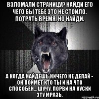 ВЗЛОМАЛИ СТРАНИЦУ? НАЙДИ ЕГО ЧЕГО БЫ ТЕБЕ ЭТО НЕ СТОИЛО. ПОТРАТЬ ВРЕМЯ. НО НАЙДИ. А КОГДА НАЙДЕШЬ НИЧЕГО НЕ ДЕЛАЙ - ОН ПОЙМЕТ КТО ТЫ И НА ЧТО СПОСОБЕН... ШУЧУ. ПОРВИ НА КУСКИ ЭТУ МРАЗЬ.