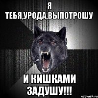 Я ТЕБЯ,УРОДА,ВЫПОТРОШУ И КИШКАМИ ЗАДУШУ!!!