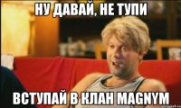 Ну давай, не тупи Вступай в клан MAGNYM