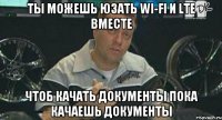 Ты можешь юзать Wi-Fi и LTE вместе чтоб качать документы пока качаешь документы