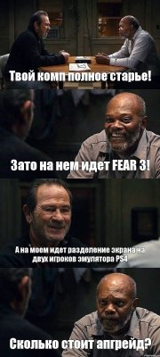 Твой комп полное старье! Зато на нем идет FEAR 3! А на моем идет разделение экрана на двух игроков эмулятора PS4 Сколько стоит апгрейд?