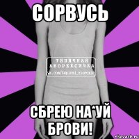 сорвусь сбрею на*уй брови!