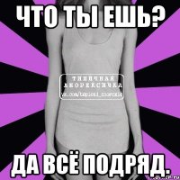 ЧТО ТЫ ЕШЬ? ДА ВСЁ ПОДРЯД.