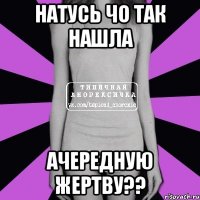 Натусь чо так нашла ачередную жертву??