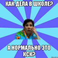 Как дела в школе? А нормально это кск?