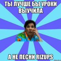 ты лучше бы уроки выучила а не песни RIZUPS