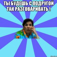 Ты будешь с подругой так разговаривать ! 