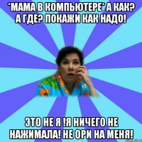 *Мама в компьютере* А как? А где? Покажи как надо! Это не я !Я ничего не нажимала! Не ори на меня!