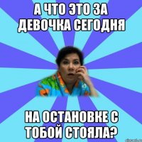 а что это за девочка сегодня на остановке с тобой стояла?