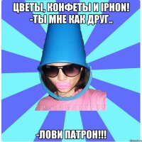 цветы, конфеты и Iphon! -Ты мне как друг.. -лови патрон!!!