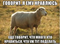 говорит, я ему нравлюсь еще говорит, что много кто нравиться, что уж тут поделать