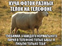 куча фоток разных телок на телефоне "любимая, у каждого нормального парня в телефоне голые бабы. Я люблю только тебя"