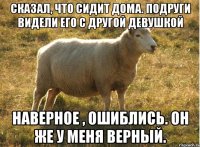 сказал, что сидит дома. подруги видели его с другой девушкой наверное , ошиблись. он же у меня верный.