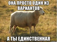 она просто один из вариантов а ты единственная