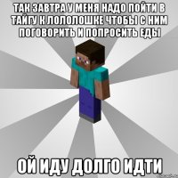 так завтра у меня надо пойти в тайгу к лололошке чтобы с ним поговорить и попросить еды ой иду долго идти