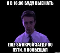 Я в 16:00 буду выежать Ещё за икрой заеду по пути, я пообещал