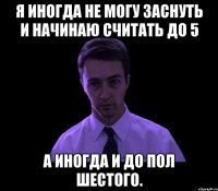 Я иногда не могу заснуть и начинаю считать до 5 А иногда и до пол шестого.