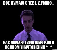 Все думаю о тебе, думаю... как ломаю твою шею или о полном уничтожении ^_^