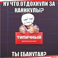 ну что,отдохнули за каникулы? Ты ебанутая?