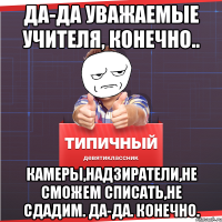 Да-да уважаемые учителя, конечно.. Камеры,надзиратели,не сможем списать,не сдадим. Да-да. Конечно.