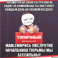 –посмотри на свою сестру,она не сидит за компом,как ты,она гуляет каждый день на свежем воздухе! Мам,смирись уже,против началбника тюрьмы мы бессильны!