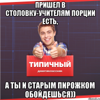 Пришел в столовку-учителям порции есть, а ты и старым пирожком обойдешься))