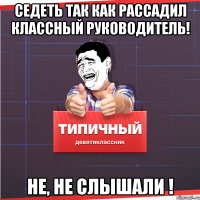 СЕДЕТЬ ТАК КАК РАССАДИЛ КЛАССНЫЙ РУКОВОДИТЕЛЬ! НЕ, НЕ СЛЫШАЛИ !