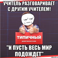 учитель разговаривает с другим учителем! "и пусть весь мир подождет"