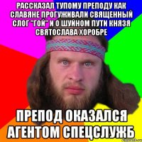 рассказал тупому преподу как славяне прогуживали священный слог "гой" и о шуйном пути князя святослава хоробре препод оказался агентом спецслужб